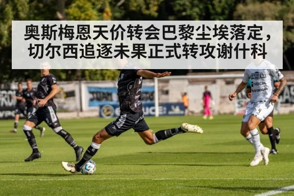 奥斯梅恩天价转会巴黎尘埃落定，切尔西追逐未果正式转攻谢什科